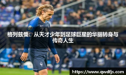 格列兹曼：从天才少年到足球巨星的华丽转身与传奇人生